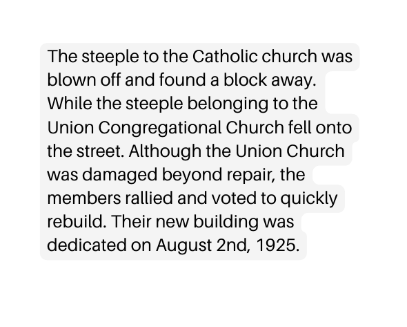 The steeple to the Catholic church was blown off and found a block away While the steeple belonging to the Union Congregational Church fell onto the street Although the Union Church was damaged beyond repair the members rallied and voted to quickly rebuild Their new building was dedicated on August 2nd 1925